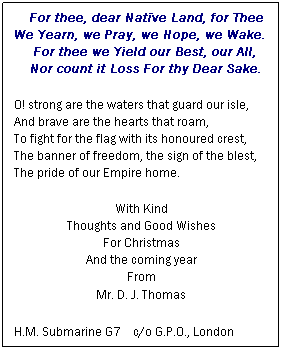 Text Box:     For thee, dear Natïve Land, for Thee
We Yearn, we Pray, we Hope, we Wake.
     For thee we Yield our Best, our All,
    Nor count it Loss For thy Dear Sake.
O! strong are the waters that guard our isle,
And brave are the hearts that roam,
To fight for the flag with its honoured crest,
The banner of freedom, the sign of the blest,
The pride of our Empire home.
With Kind
Thoughts and Good Wishes
For Christmas
And the coming year
From
Mr. D. J. Thomas
H.M. Submarine G7    c/o G.P.O., London
 
