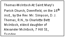 Text Box: Thomas-McIntosh At Saint Mary’s Parish Church, Downfield, on the 16th inst., by the Rev. Mr. Simpson, D. J. Thomas, R.N., to Charlotte Bett McIntosh, eldest daughter of Alexander McIntosh, 7 Hill St., Dundee
 
(Dundee Courier, August 1916)
 
