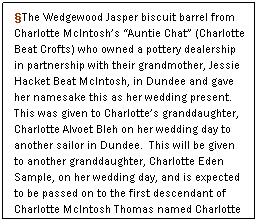 Text Box: §The Wedgewood Jasper biscuit barrel from Charlotte McIntosh’s “Auntie Chat” (Charlotte Beat Crofts) who owned a pottery dealership in partnership with their grandmother, Jessie Hacket Beat McIntosh, in Dundee and gave her namesake this as her wedding present.  This was given to Charlotte’s granddaughter, Charlotte Alvoet Bleh on her wedding day to another sailor in Dundee.  This will be given to another granddaughter, Charlotte Eden Sample, on her wedding day, and is expected to be passed on to the first descendant of Charlotte McIntosh Thomas named Charlotte in the next and succeeding generations of McIntosh-Thomas daughters. §
